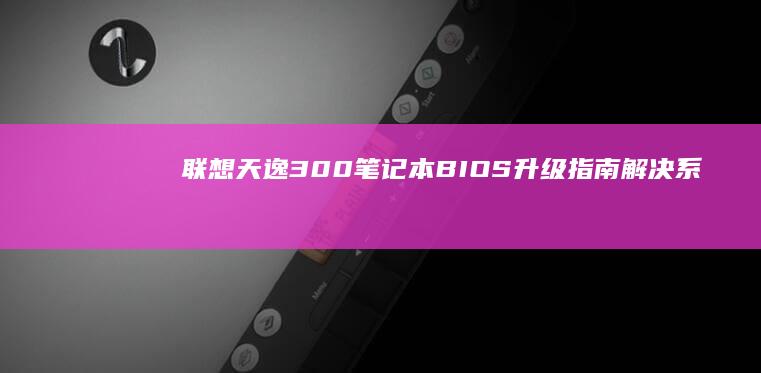 联想天逸300笔记本BIOS升级指南：解决系统兼容性与电源管理问题的进阶操作 (联想天逸300-15isk)