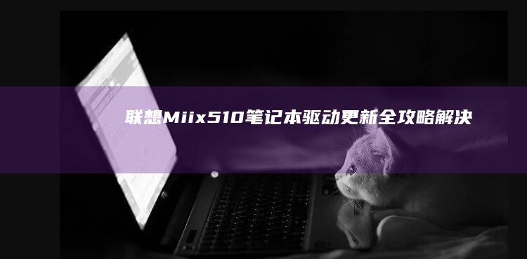 联想Miix 510笔记本驱动更新全攻略：解决Win10/Win11系统设备识别异常问题 (联想miix520参数)