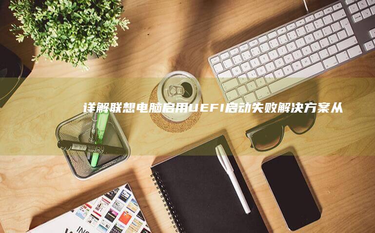 详解联想电脑启用UEFI启动失败解决方案：从安全模式修复到启动项重置全流程 (详解联想电脑怎么开机)