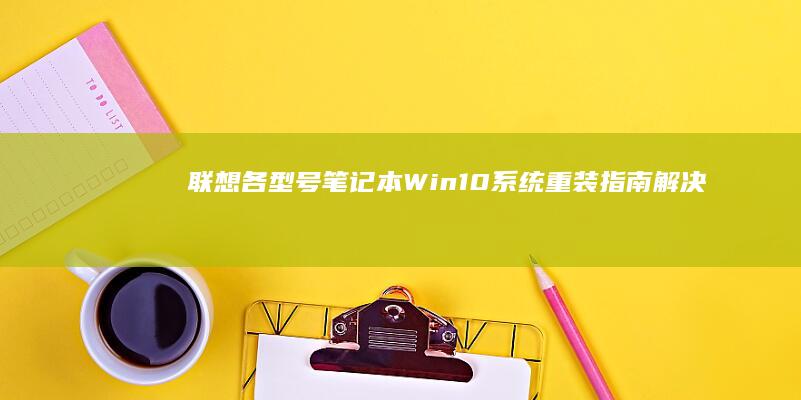 联想各型号笔记本Win10系统重装指南：解决蓝屏/驱动异常的完整操作手册 (联想各型号笔记本)