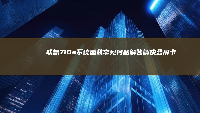 联想710s系统重装常见问题解答：解决蓝屏卡顿/驱动不兼容/激活失败全方案 (联想710s笔记本)