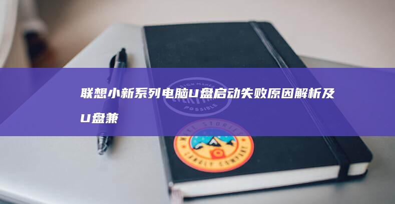 联想小新系列电脑U盘启动失败原因解析及U盘兼容性检查与安全启动关闭方法 (联想小新系列有哪些型号)